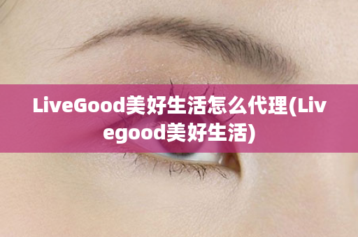 LiveGood美好生活怎么代理(Livegood美好生活)