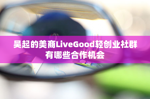 吴起的美商LiveGood轻创业社群有哪些合作机会