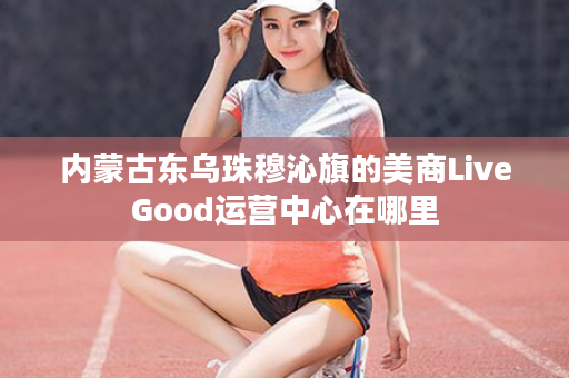 内蒙古东乌珠穆沁旗的美商LiveGood运营中心在哪里