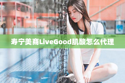 寿宁美商LiveGood肌酸怎么代理