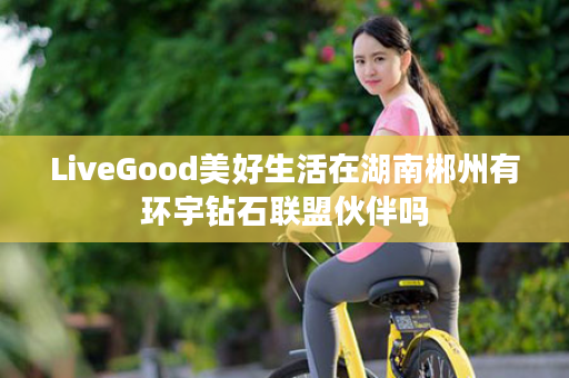 LiveGood美好生活在湖南郴州有环宇钻石联盟伙伴吗