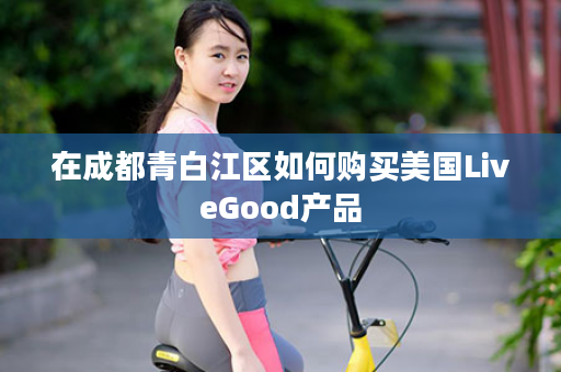 在成都青白江区如何购买美国LiveGood产品