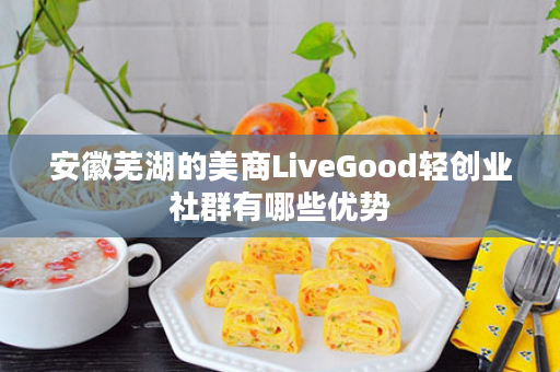 安徽芜湖的美商LiveGood轻创业社群有哪些优势