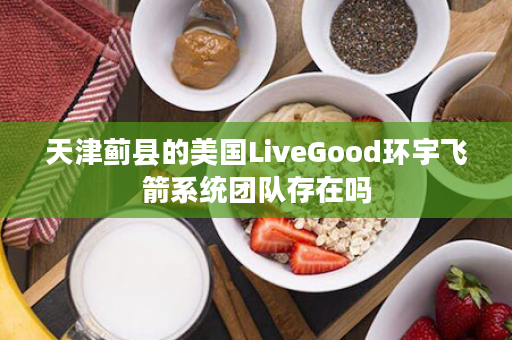 天津蓟县的美国LiveGood环宇飞箭系统团队存在吗