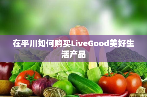 在平川如何购买LiveGood美好生活产品