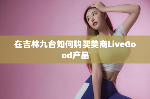 在吉林九台如何购买美商LiveGood产品