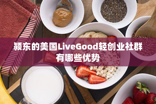 颍东的美国LiveGood轻创业社群有哪些优势