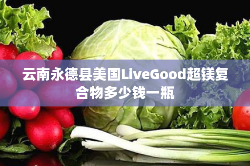 云南永德县美国LiveGood超镁复合物多少钱一瓶