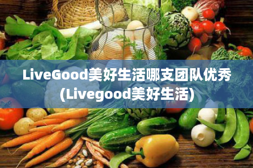 LiveGood美好生活哪支团队优秀(Livegood美好生活)