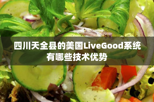 四川天全县的美国LiveGood系统有哪些技术优势