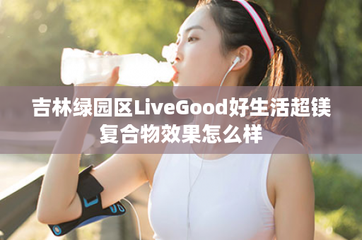 吉林绿园区LiveGood好生活超镁复合物效果怎么样