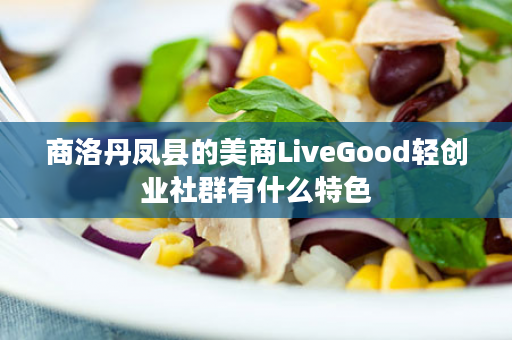 商洛丹凤县的美商LiveGood轻创业社群有什么特色