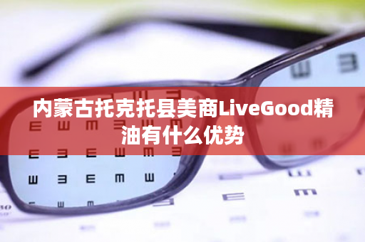 内蒙古托克托县美商LiveGood精油有什么优势