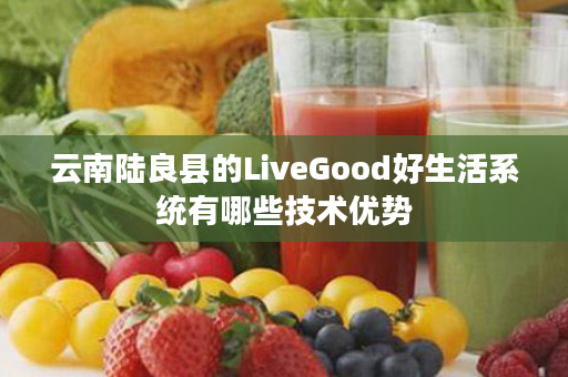 云南陆良县的LiveGood好生活系统有哪些技术优势