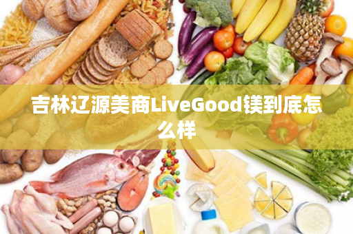 吉林辽源美商LiveGood镁到底怎么样