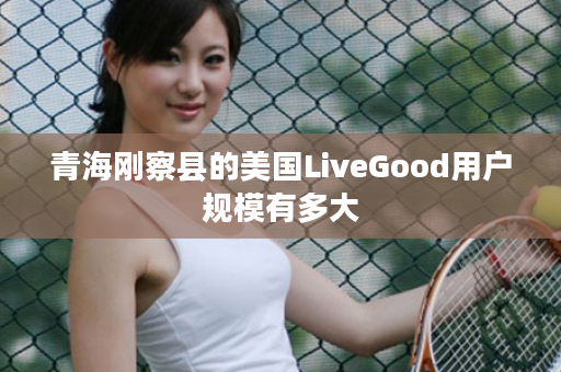 青海刚察县的美国LiveGood用户规模有多大