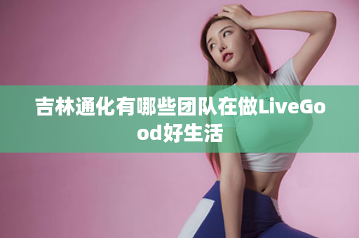 吉林通化有哪些团队在做LiveGood好生活