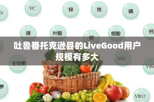 吐鲁番托克逊县的LiveGood用户规模有多大