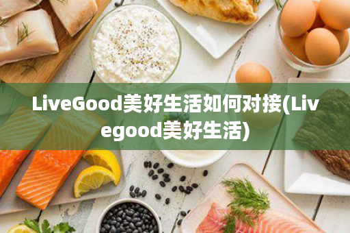 LiveGood美好生活如何对接(Livegood美好生活)