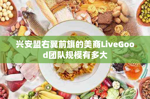 兴安盟右翼前旗的美商LiveGood团队规模有多大