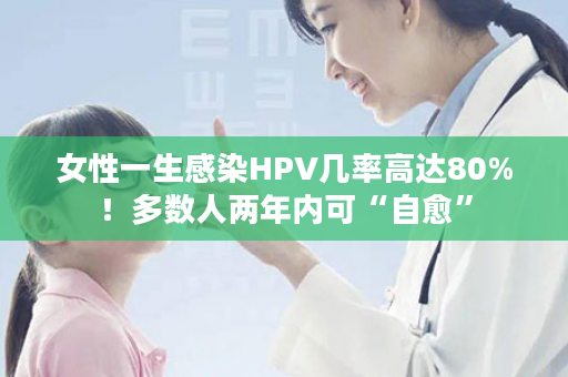 女性一生感染HPV几率高达80%！多数人两年内可“自愈”