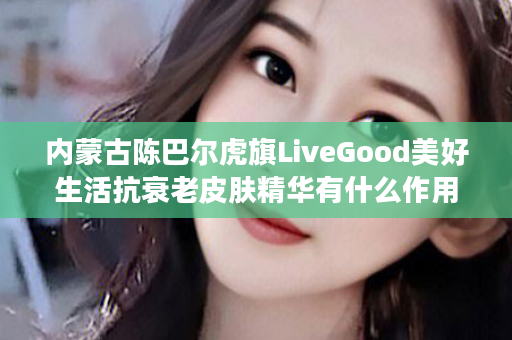 内蒙古陈巴尔虎旗LiveGood美好生活抗衰老皮肤精华有什么作用