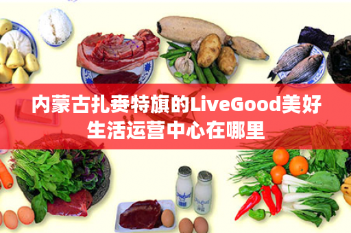 内蒙古扎赉特旗的LiveGood美好生活运营中心在哪里