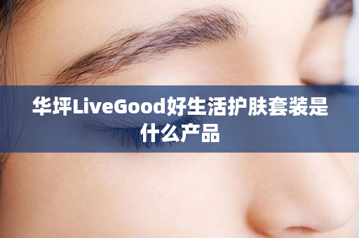 华坪LiveGood好生活护肤套装是什么产品