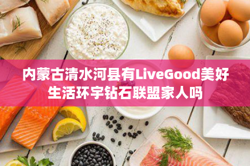 内蒙古清水河县有LiveGood美好生活环宇钻石联盟家人吗