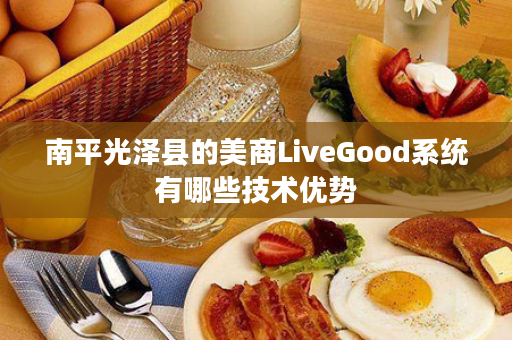 南平光泽县的美商LiveGood系统有哪些技术优势