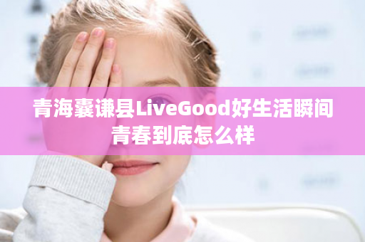 青海囊谦县LiveGood好生活瞬间青春到底怎么样