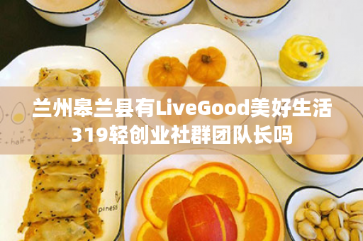 兰州皋兰县有LiveGood美好生活319轻创业社群团队长吗