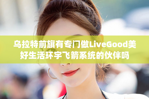 乌拉特前旗有专门做LiveGood美好生活环宇飞箭系统的伙伴吗