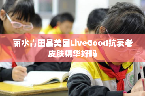 丽水青田县美国LiveGood抗衰老皮肤精华好吗