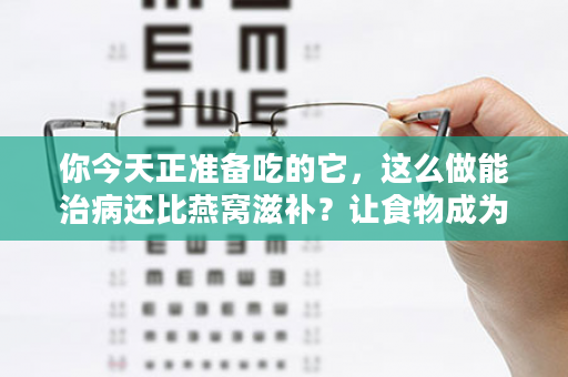 你今天正准备吃的它，这么做能治病还比燕窝滋补？让食物成为你的药物！（99%的人不知道）