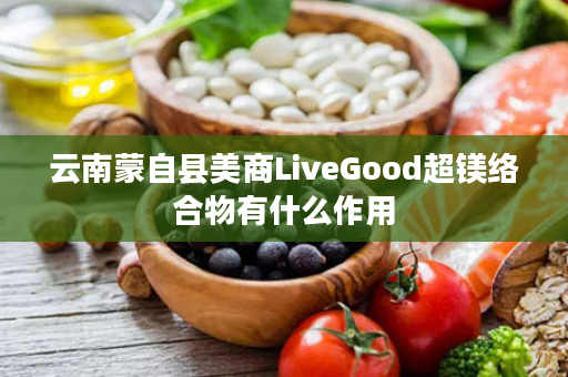 云南蒙自县美商LiveGood超镁络合物有什么作用