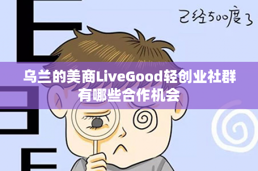 乌兰的美商LiveGood轻创业社群有哪些合作机会