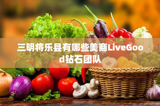 三明将乐县有哪些美商LiveGood钻石团队