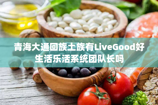 青海大通回族土族有LiveGood好生活乐活系统团队长吗