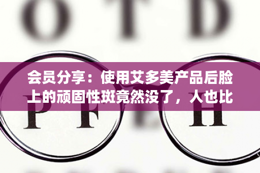 会员分享：使用艾多美产品后脸上的顽固性斑竟然没了，人也比以前精神了