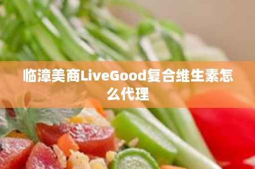 临漳美商LiveGood复合维生素怎么代理