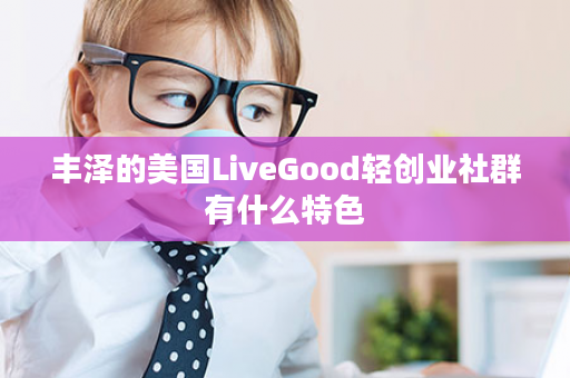 丰泽的美国LiveGood轻创业社群有什么特色