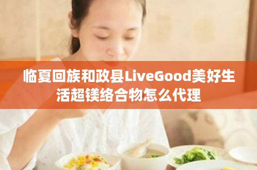 临夏回族和政县LiveGood美好生活超镁络合物怎么代理