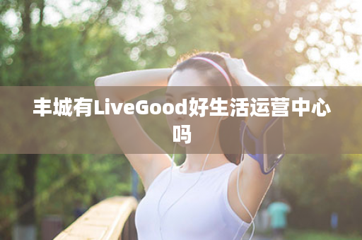 丰城有LiveGood好生活运营中心吗