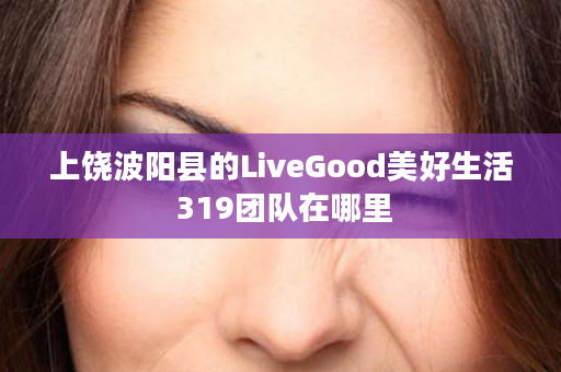 上饶波阳县的LiveGood美好生活 319团队在哪里