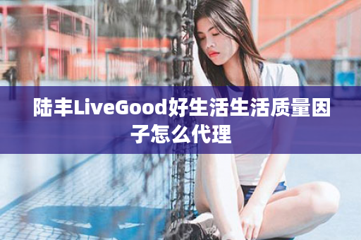 陆丰LiveGood好生活生活质量因子怎么代理