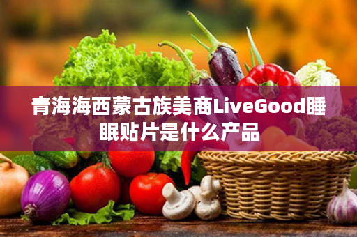 青海海西蒙古族美商LiveGood睡眠贴片是什么产品