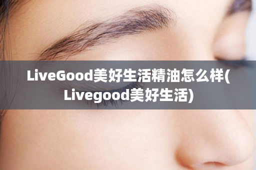 LiveGood美好生活精油怎么样(Livegood美好生活)