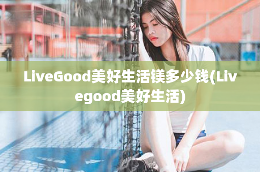 LiveGood美好生活镁多少钱(Livegood美好生活)