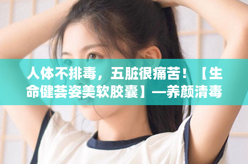 人体不排毒，五脏很痛苦！【生命健荟姿美软胶囊】—养颜清毒双功效